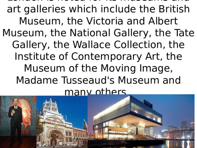 London is noted for its museums and art galleries which include the British Museum, the Victoria and Albert Museum, the National Gallery, the Tate Gallery, the Wallace Collection, the Institute of Contemporary Art, the Museum of the Moving Image, Madame Tusseaud's Museum and many others.   