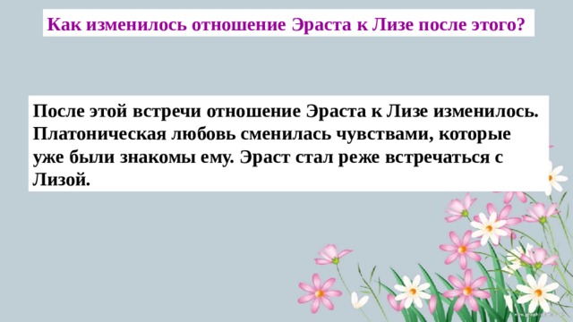 Как изменилось отношение Эраста к Лизе после этого? После этой встречи отношение Эраста к Лизе изменилось. Платоническая любовь сменилась чувствами, которые уже были знакомы ему. Эраст стал реже встречаться с Лизой. 