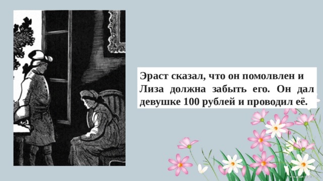 Эраст сказал, что он помолвлен и Лиза должна забыть его. Он дал девушке 100 рублей и проводил её. 