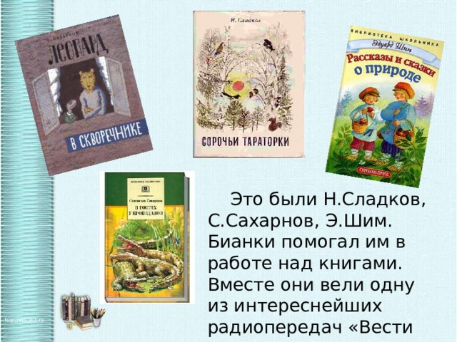   Это были Н.Сладков, С.Сахарнов, Э.Шим. Бианки помогал им в работе над книгами. Вместе они вели одну из интереснейших радиопередач «Вести из леса». 