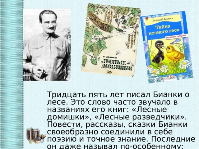 Тридцать пять лет писал Бианки о лесе. Это слово часто звучало в названиях его книг: «Лесные домишки», «Лесные разведчики». Повести, рассказы, сказки Бианки своеобразно соединили в себе поэзию и точное знание. Последние он даже называл по-особенному: сказки-несказки. 