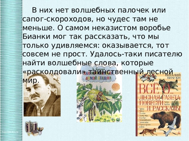   В них нет волшебных палочек или сапог-скороходов, но чудес там не меньше. О самом неказистом воробье Бианки мог так рассказать, что мы только удивляемся: оказывается, тот совсем не прост. Удалось-таки писателю найти волшебные слова, которые «расколдовали» таинственный лесной мир. 