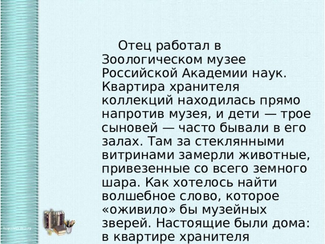   Отец работал в Зоологическом музее Российской Академии наук. Квартира хранителя коллекций находилась прямо напротив музея, и дети — трое сыновей — часто бывали в его залах. Там за стеклянными витринами замерли животные, привезенные со всего земного шара. Как хотелось найти волшебное слово, которое «оживило» бы музейных зверей. Настоящие были дома: в квартире хранителя расположился небольшой зоопарк. 