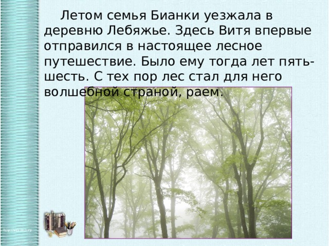  Летом семья Бианки уезжала в деревню Лебяжье. Здесь Витя впервые отправился в настоящее лесное путешествие. Было ему тогда лет пять-шесть. С тех пор лес стал для него волшебной страной, раем. 