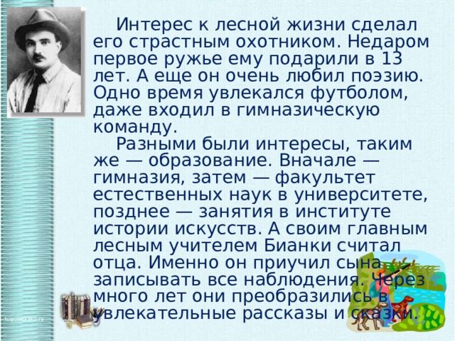   Интерес к лесной жизни сделал его страстным охотником. Недаром первое ружье ему подарили в 13 лет. А еще он очень любил поэзию. Одно время увлекался футболом, даже входил в гимназическую команду.   Разными были интересы, таким же — образование. Вначале — гимназия, затем — факультет естественных наук в университете, позднее — занятия в институте истории искусств. А своим главным лесным учителем Бианки считал отца. Именно он приучил сына записывать все наблюдения. Через много лет они преобразились в увлекательные рассказы и сказки.   