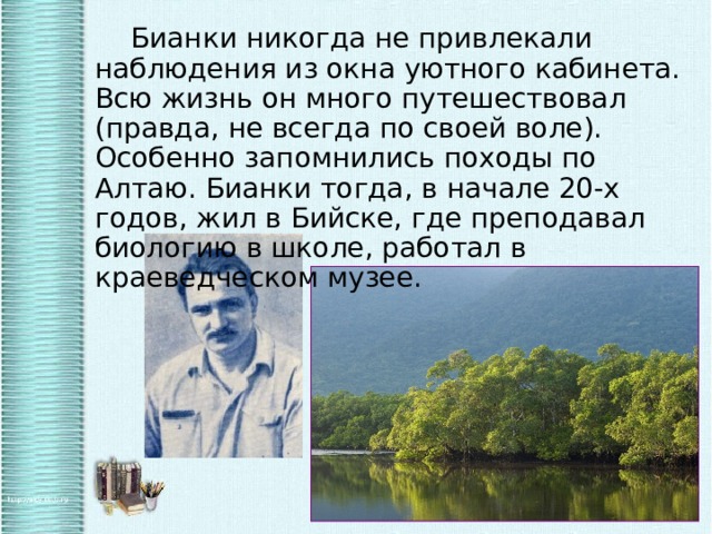   Бианки никогда не привлекали наблюдения из окна уютного кабинета. Всю жизнь он много путешествовал (правда, не всегда по своей воле). Особенно запомнились походы по Алтаю. Бианки тогда, в начале 20-х годов, жил в Бийске, где преподавал биологию в школе, работал в краеведческом музее. 