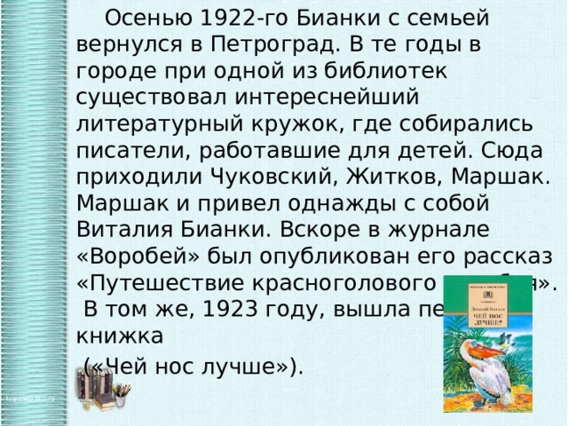   Осенью 1922-го Бианки с семьей вернулся в Петроград. В те годы в городе при одной из библиотек существовал интереснейший литературный кружок, где собирались писатели, работавшие для детей. Сюда приходили Чуковский, Житков, Маршак. Маршак и привел однажды с собой Виталия Бианки. Вскоре в журнале «Воробей» был опубликован его рассказ «Путешествие красноголового воробья». В том же, 1923 году, вышла первая книжка  («Чей нос лучше»). 