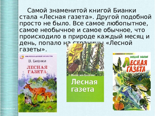   Самой знаменитой книгой Бианки стала «Лесная газета». Другой подобной просто не было. Все самое любопытное, самое необычное и самое обычное, что происходило в природе каждый месяц и день, попало на страницы «Лесной газеты». 