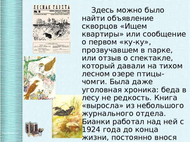   Здесь можно было найти объявление скворцов «Ищем квартиры» или сообщение о первом «ку-ку», прозвучавшем в парке, или отзыв о спектакле, который давали на тихом лесном озере птицы-чомги. Была даже уголовная хроника: беда в лесу не редкость. Книга «выросла» из небольшого журнального отдела. Бианки работал над ней с 1924 года до конца жизни, постоянно внося какие-то изменения. 