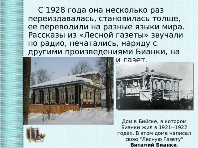   С 1928 года она несколько раз переиздавалась, становилась толще, ее переводили на разные языки мира. Рассказы из «Лесной газеты» звучали по радио, печатались, наряду с другими произведениями Бианки, на страницах журналов и газет. Дом в Бийске, в котором Бианки жил в 1921--1922 годах. В этом доме написал свою 