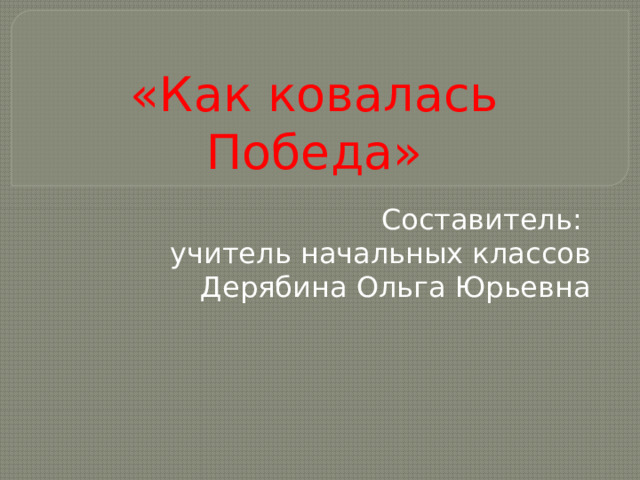 «Как ковалась Победа» Составитель: учитель начальных классов Дерябина Ольга Юрьевна 