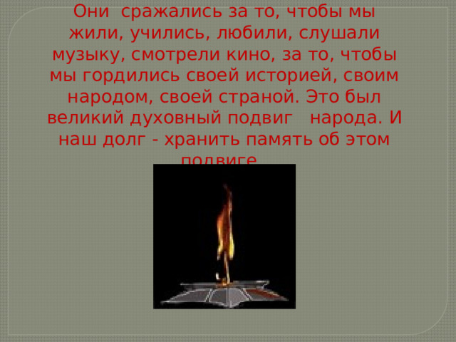 Они сражались за то, чтобы мы жили, учились, любили, слушали музыку, смотрели кино, за то, чтобы мы гордились своей историей, своим народом, своей страной. Это был великий духовный подвиг народа. И наш долг - хранить память об этом подвиге. 