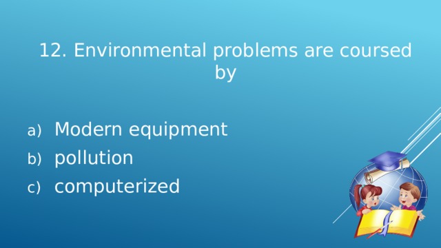 12. Environmental problems are coursed by Modern equipment pollution computerized 