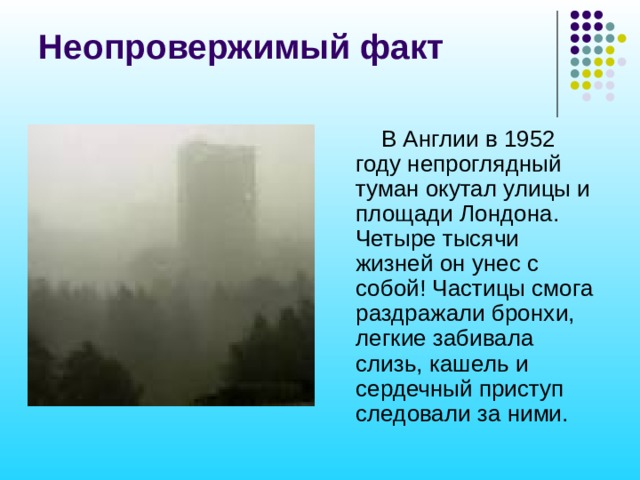 Неопровержимый факт  В Англии в 1952 году непроглядный туман окутал улицы и площади Лондона. Четыре тысячи жизней он унес с собой! Частицы смога раздражали бронхи, легкие забивала слизь, кашель и сердечный приступ следовали за ними. 