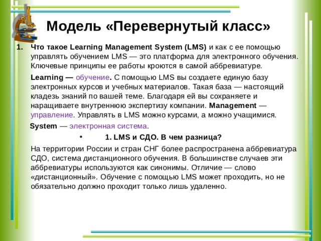  Модель «Перевернутый класс»   Что такое Learning Management System (LMS) и как с ее помощью управлять обучением LMS — это платформа для электронного обучения. Ключевые принципы ее работы кроются в самой аббревиатуре.  Learning — обучение . С помощью LMS вы создаете единую базу электронных курсов и учебных материалов. Такая база — настоящий кладезь знаний по вашей теме. Благодаря ей вы сохраняете и наращиваете внутреннюю экспертизу компании. Management — управление . Управлять в LMS можно курсами, а можно учащимися.  System — электронная система . 1. LMS и СДО. В чем разница?  На территории России и стран СНГ более распространена аббревиатура СДО, система дистанционного обучения. В большинстве случаев эти аббревиатуры используются как синонимы. Отличие — слово «дистанционный». Обучение с помощью LMS может проходить, но не обязательно должно проходит только лишь удаленно. 