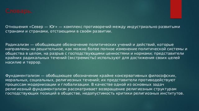 Словарь. Отношения «Север — Юг» — комплекс противоречий между индустриально развитыми странами и странами, отстающими в своём развитии. Радикализм — обобщающее обозначение политических учений и действий, которые направлены на решительное, как можно более полное изменение политической системы и общества в целом, на разрыв с господствующими ценностями и нормами; представители крайних радикальных течений (экстремисты) используют для достижения своих целей насилие и террор. Фундаментализм — обобщающее обозначение крайне консервативных философских, моральных, социальных, религиозных течений; их представители противодействуют процессам модернизации и глобализации. В качестве одной из основных задач религиозный фундаментализм рассматривает возвращение религиозным структурам господствующих позиций в обществе, недопустимость критики религиозных институтов. 