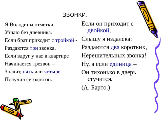 ЗВОНКИ. Я Володины отметки Узнаю без дневника. Если брат приходит с тройкой - Раздаются три звонка. Если вдруг у нас в квартире Начинается трезвон – Значит, пять или четыре Получил сегодня он. Если он приходит с двойкой, Слышу я издалека: Раздаются два коротких, Нерешительных звонка! Ну, а если единица – Он тихонько в дверь стучится. (А. Барто.) 