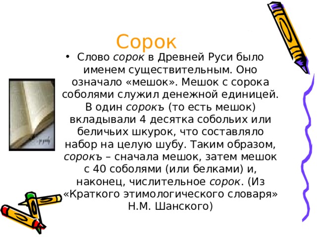 Сорок Слово сорок в Древней Руси было именем существительным. Оно означало «мешок». Мешок с сорока соболями служил денежной единицей. В один сорокъ (то есть мешок) вкладывали 4 десятка собольих или беличьих шкурок, что составляло набор на целую шубу. Таким образом, сорокъ – сначала мешок, затем мешок с 40 соболями (или белками) и, наконец, числительное сорок . (Из «Краткого этимологического словаря» Н.М. Шанского) 