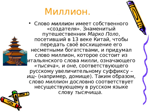 Миллион. Слово миллион имеет собственного «создателя». Знаменитый путешественник Марко Поло , посетивший в 13 веке Китай, чтобы передать своё восхищение его несметными богатствами, и придумал слово миллион, которое состоит из итальянского слова милли , означающего «тысяча», и оне , соответствующего русскому увеличительному суффиксу –ищ- (например, домище). Таким образом, слово миллион дословно соответствует несуществующему в русском языке слову тысячища . 