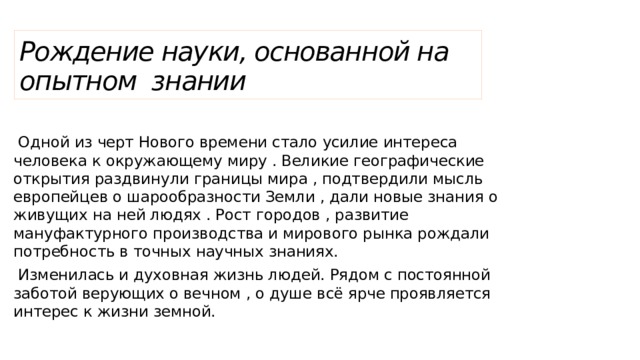 Рождение науки, основанной на опытном знании  Одной из черт Нового времени стало усилие интереса человека к окружающему миру . Великие географические открытия раздвинули границы мира , подтвердили мысль европейцев о шарообразности Земли , дали новые знания о живущих на ней людях . Рост городов , развитие мануфактурного производства и мирового рынка рождали потребность в точных научных знаниях.  Изменилась и духовная жизнь людей. Рядом с постоянной заботой верующих о вечном , о душе всё ярче проявляется интерес к жизни земной. 