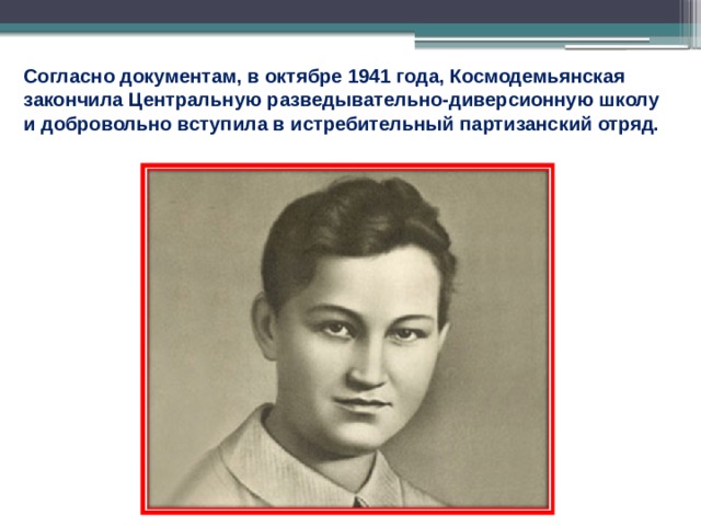 Согласно документам, в октябре 1941 года, Космодемьянская закончила Центральную разведывательно-диверсионную школу и добровольно вступила в истребительный партизанский отряд. 