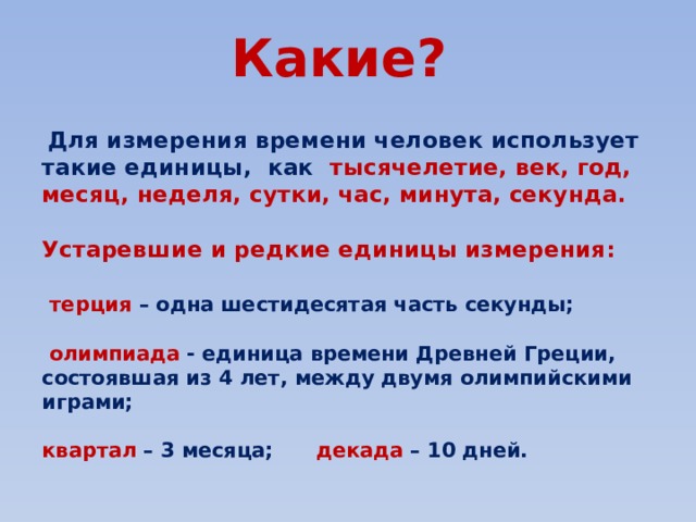 Какие?    Для измерения времени человек использует такие единицы, как тысячелетие, век, год, месяц, неделя, сутки, час, минута, секунда.  Устаревшие и редкие единицы измерения:   терция – одна шестидесятая часть секунды;   олимпиада - единица времени Древней Греции, состоявшая из 4 лет, между двумя олимпийскими играми;  квартал – 3 месяца; декада – 10 дней. 