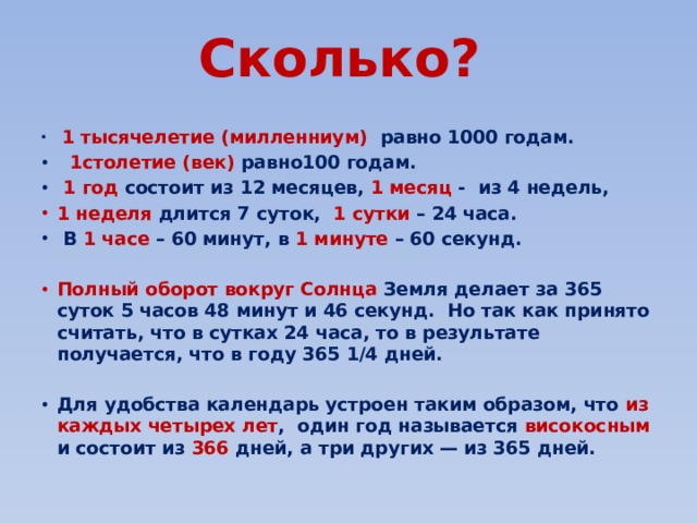 Сколько?    1 тысячелетие (милленниум) равно 1000 годам.  1столетие (век) равно100 годам.  1 год состоит из 12 месяцев, 1 месяц - из 4 недель, 1 неделя длится 7 суток, 1 сутки – 24 часа.  В 1 часе – 60 минут, в 1 минуте – 60 секунд.  Полный оборот вокруг Солнца Земля делает за 365 суток 5 часов 48 минут и 46 секунд. Но так как принято считать, что в сутках 24 часа, то в результате получается, что в году 365 1/4 дней.  Для удобства календарь устроен таким образом, что из каждых четырех лет , один год называется високосным и состоит из 366 дней, а три других — из 365 дней. 