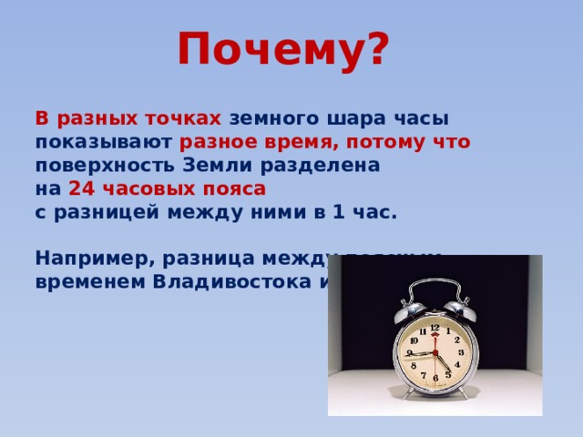 Почему?   В разных точках земного шара часы показывают разное время, потому что поверхность Земли разделена на 24 часовых пояса  с разницей между ними в 1 час.  Например, разница между поясным временем Владивостока и Москвы 9 часов. 
