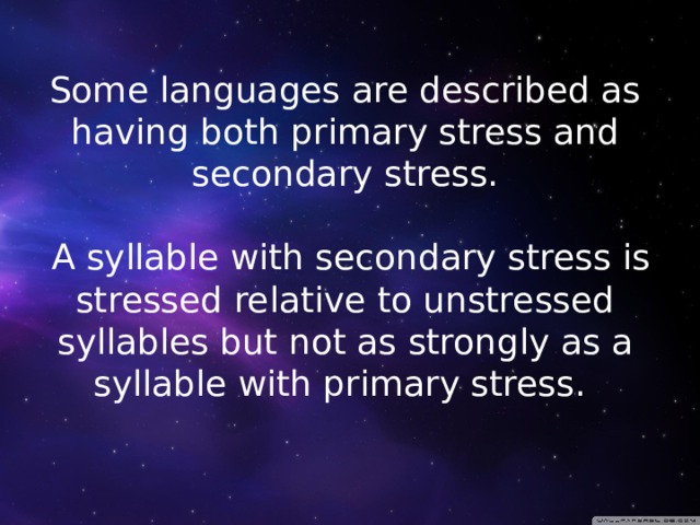 Some languages are described as having both primary stress and secondary stress.   A syllable with secondary stress is stressed relative to unstressed syllables but not as strongly as a syllable with primary stress. 