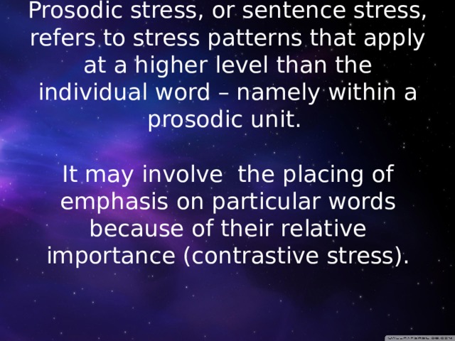 Prosodic stress, or sentence stress, refers to stress patterns that apply at a higher level than the individual word – namely within a prosodic unit.   It may involve the placing of emphasis on particular words because of their relative importance (contrastive stress).   