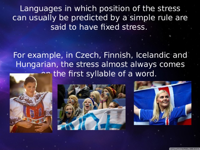 Languages in which position of the stress can usually be predicted by a simple rule are said to have fixed stress.    For example, in Czech, Finnish, Icelandic and Hungarian, the stress almost always comes on the first syllable of a word.        