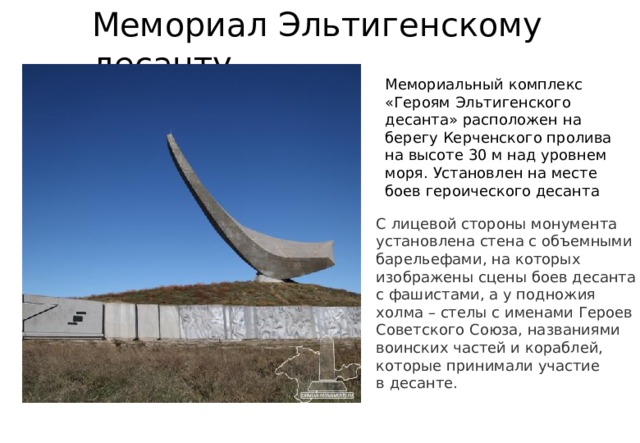 Мемориал Эльтигенскому десанту Мемориальный комплекс «Героям Эльтигенского десанта» расположен на берегу Керченского пролива на высоте 30 м над уровнем моря. Установлен на месте боев героического десанта С лицевой стороны монумента установлена стена с объемными барельефами, на которых изображены сцены боев десанта с фашистами, а у подножия холма – стелы с именами Героев Советского Союза, названиями воинских частей и кораблей, которые принимали участие в десанте.   