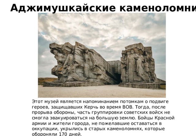 Аджимушкайские каменоломни Этот музей является напоминанием потомкам о подвиге героев, защищавших Керчь во время ВОВ. Тогда, после прорыва обороны, часть группировки советских войск не смогла эвакуироваться на большую землю. Бойцы Красной армии и жители города, не пожелавшие оставаться в оккупации, укрылись в старых каменоломнях, которые обороняли 170 дней. 