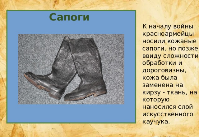 Сапоги К началу войны красноармейцы носили кожаные сапоги, но позже, ввиду сложности обработки и дороговизны, кожа была заменена на кирзу - ткань, на которую наносился слой искусственного каучука. 
