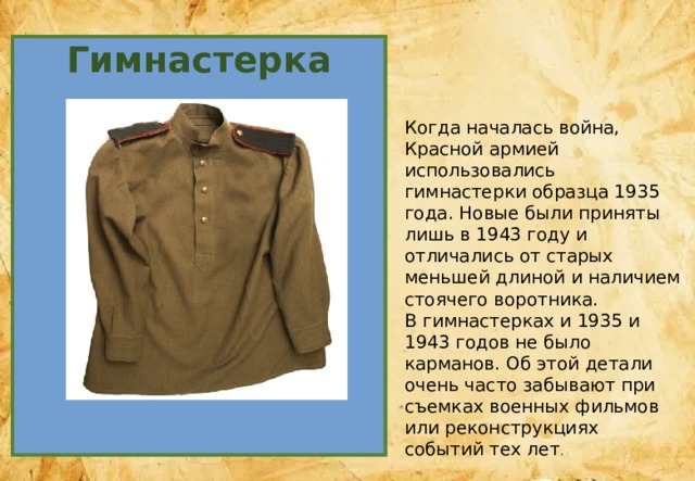 Гимнастерка Когда началась война, Красной армией использовались гимнастерки образца 1935 года. Новые были приняты лишь в 1943 году и отличались от старых меньшей длиной и наличием стоячего воротника. В гимнастерках и 1935 и 1943 годов не было карманов. Об этой детали очень часто забывают при съемках военных фильмов или реконструкциях событий тех лет . 