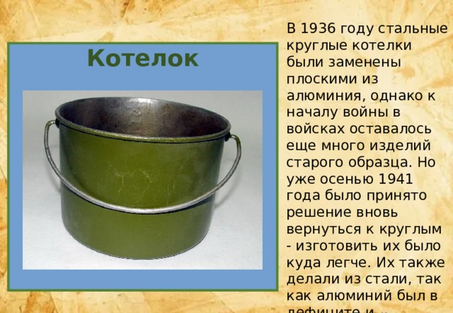 В 1936 году стальные круглые котелки были заменены плоскими из алюминия, однако к началу войны в войсках оставалось еще много изделий старого образца. Но уже осенью 1941 года было принято решение вновь вернуться к круглым - изготовить их было куда легче. Их также делали из стали, так как алюминий был в дефиците и требовался в огромных количествах для других нужд фронта. Котелок 
