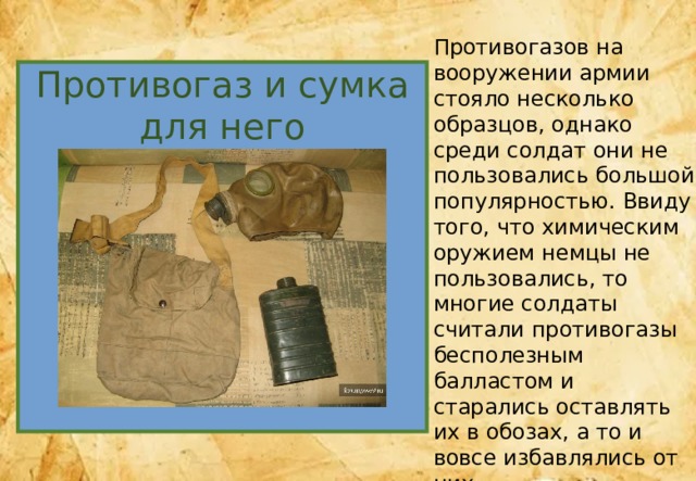 Противогазов на вооружении армии стояло несколько образцов, однако среди солдат они не пользовались большой популярностью. Ввиду того, что химическим оружием немцы не пользовались, то многие солдаты считали противогазы бесполезным балластом и старались оставлять их в обозах, а то и вовсе избавлялись от них. Сумку же изготавливали из палаточной ткани и нередко использовали для ношения личных вещей. Противогаз и сумка для него 