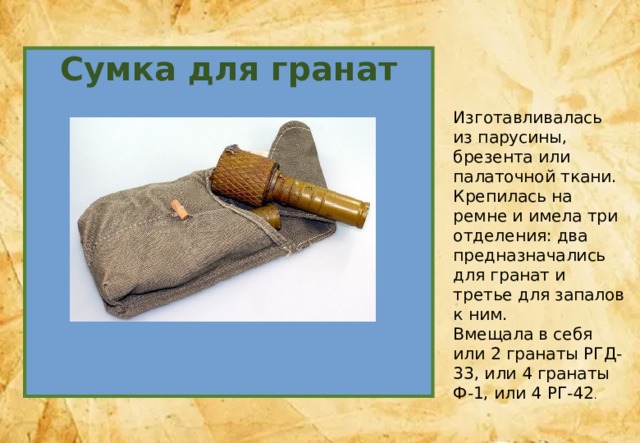 Сумка для гранат Изготавливалась из парусины, брезента или палаточной ткани. Крепилась на ремне и имела три отделения: два предназначались для гранат и третье для запалов к ним. Вмещала в себя или 2 гранаты РГД-33, или 4 гранаты Ф-1, или 4 РГ-42 . 