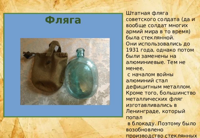 Штатная фляга советского солдата (да и вообще солдат многих армий мира в то время) была стеклянной. Они использовались до 1931 года, однако потом были заменены на алюминиевые. Тем не менее,  с началом войны алюминий стал дефицитным металлом. Кроме того, большинство металлических фляг изготавливались в Ленинграде, который попал  в блокаду. Поэтому было возобновлено производство стеклянных изделий. Алюминиевые фляги полагались лишь десантникам и разведчикам . Фляга 