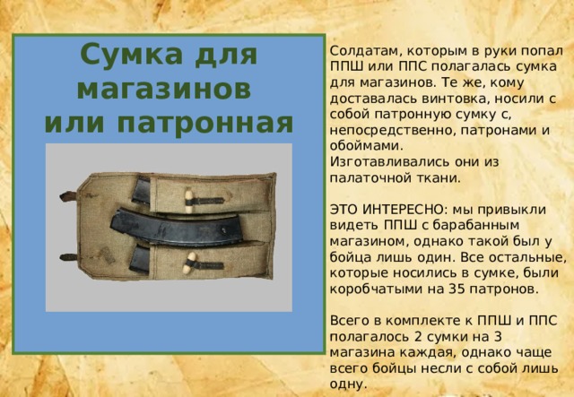 Сумка для магазинов или патронная сумка Солдатам, которым в руки попал ППШ или ППС полагалась сумка для магазинов. Те же, кому доставалась винтовка, носили с собой патронную сумку с, непосредственно, патронами и обоймами. Изготавливались они из палаточной ткани. ЭТО ИНТЕРЕСНО: мы привыкли видеть ППШ с барабанным магазином, однако такой был у бойца лишь один. Все остальные, которые носились в сумке, были коробчатыми на 35 патронов. Всего в комплекте к ППШ и ППС полагалось 2 сумки на 3 магазина каждая, однако чаще всего бойцы несли с собой лишь одну. 