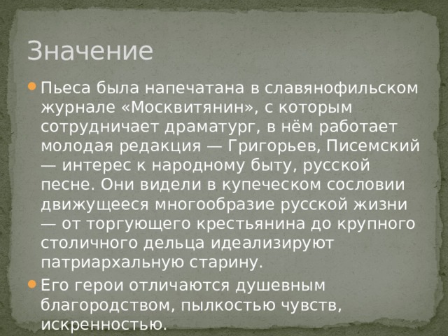 Значение Пьеса была напечатана в славянофильском журнале «Москвитянин», с которым сотрудничает драматург, в нём работает молодая редакция — Григорьев, Писемский — интерес к народному быту, русской песне. Они видели в купеческом сословии движущееся многообразие русской жизни — от торгующего крестьянина до крупного столичного дельца идеализируют патриархальную старину. Его герои отличаются душевным благородством, пылкостью чувств, искренностью. 