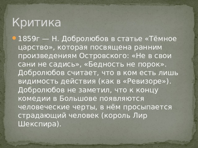 Критика 1859г — Н. Добролюбов в статье «Тёмное царство», которая посвящена ранним произведениям Островского: «Не в свои сани не садись», «Бедность не порок». Добролюбов считает, что в ком есть лишь видимость действия (как в «Ревизоре»). Добролюбов не заметил, что к концу комедии в Большове появляются человеческие черты, в нём просыпается страдающий человек (король Лир Шекспира). 