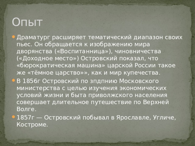 Опыт Драматург расширяет тематический диапазон своих пьес. Он обращается к изображению мира дворянства («Воспитанница»), чиновничества («Доходное место») Островский показал, что «бюрократическая машина» царской России такое же «тёмное царство»», как и мир купечества. В 1856г Островский по зпдпнию Московского министерства с целью изучения экономических условий жизни и быта приволжского населения совершает длительное путешествие по Верхней Волге. 1857г — Островский побывал в Ярославле, Угличе, Костроме. 