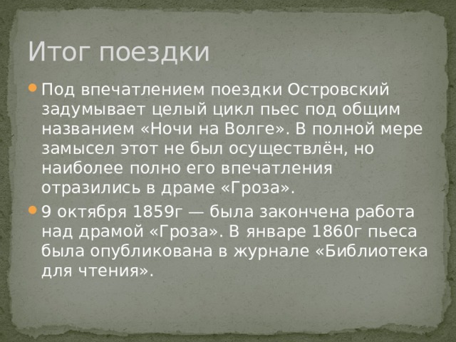 Итог поездки Под впечатлением поездки Островский задумывает целый цикл пьес под общим названием «Ночи на Волге». В полной мере замысел этот не был осуществлён, но наиболее полно его впечатления отразились в драме «Гроза». 9 октября 1859г — была закончена работа над драмой «Гроза». В январе 1860г пьеса была опубликована в журнале «Библиотека для чтения». 