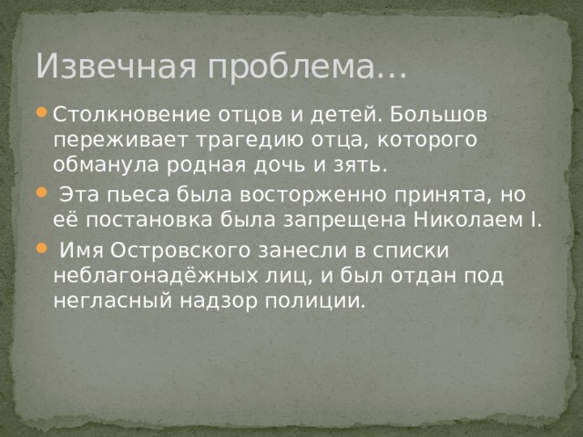 Извечная проблема… Столкновение отцов и детей. Большов переживает трагедию отца, которого обманула родная дочь и зять.  Эта пьеса была восторженно принята, но её постановка была запрещена Николаем I.  Имя Островского занесли в списки неблагонадёжных лиц, и был отдан под негласный надзор полиции. 