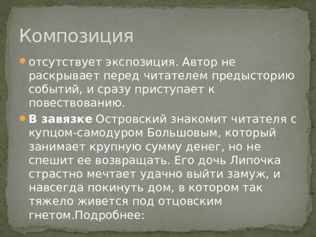 Композиция отсутствует экспозиция. Автор не раскрывает перед читателем предысторию событий, и сразу приступает к повествованию. В завязке Островский знакомит читателя с купцом-самодуром Большовым, который занимает крупную сумму денег, но не спешит ее возвращать. Его дочь Липочка страстно мечтает удачно выйти замуж, и навсегда покинуть дом, в котором так тяжело живется под отцовским гнетом.Подробнее: 