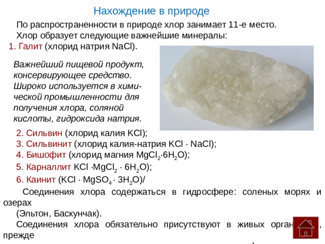 Нахождение в природе По распространенности в природе хлор занимает 11-е место. Хлор образует следующие важнейшие минералы:  Галит (хлорид натрия NaCl). 2. Сильвин (хлорид калия KCl); 3. Сильвинит (хлорид калия-натрия KCl · NaCl); 4. Бишофит (хлорид магния MgCl 2 ·6H 2 O); 5. Карналлит KCl ·MgCl 2 · 6H 2 O); 6. Каинит (KCl ·  MgSO 4 · 3H 2 O)/  Соединения хлора содержаться в гидросфере: соленых морях и озерах (Эльтон, Баскунчак). Соединения хлора обязательно присутствуют в живых организмах, прежде всего в их жидких средах: крови, желудочном соке, лимфе и др. Важнейший пищевой продукт, консервирующее средство. Широко используется в хими- ческой промышленности для получения хлора, соляной кислоты, гидроксида натрия. 