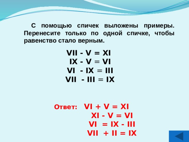 С помощью спичек выложены примеры. Перенесите только по одной спичке, чтобы равенство стало верным.  VII - V = XI IX - V = VI VI  - IX = III VII  - III = IX Ответ: VI + V = XI  XI - V = VI  VI  = IX - III  VII  + II = IX 