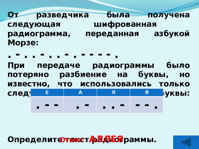 От разведчика была получена следующая шифрованная радиограмма, переданная азбукой Морзе: . - . . - . . - . - - - - . При передаче радиограммы было потеряно разбиение на буквы, но известно, что использовались только следующие буквы:      Определите текст радиограммы.     Е А . - - Л  . - Я . . - - - . Ответ: АЛЛЕЯ  