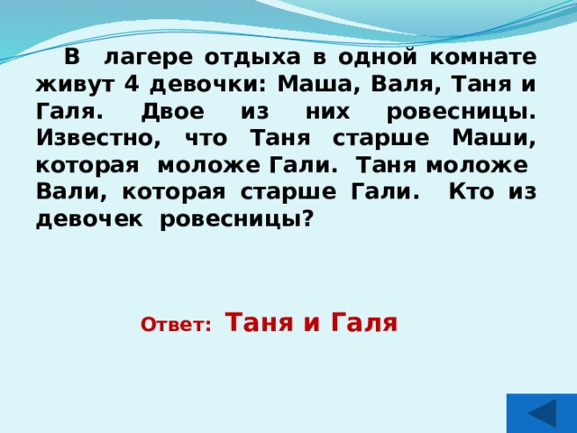 В лагере отдыха в одной комнате живут 4 девочки: Маша, Валя, Таня и Галя. Двое из них ровесницы. Известно, что Таня старше Маши, которая моложе Гали. Таня моложе Вали, которая старше Гали. Кто из девочек ровесницы? Ответ: Таня и Галя 